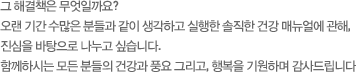 그 해결책은 무엇일까요?오랜 기간 수많은 분들과 같이 생각하고 실행한 솔직한 건강 매뉴얼에 관해, 진심을 바탕으로 나누고 싶습니다.함께하시는 모든 분들의 건강과 풍요 그리고, 행복을 기원하며 감사드립니다 